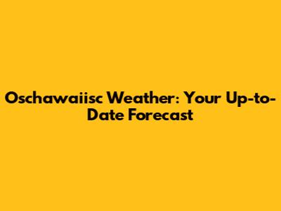 Oschawaiisc Weather: Your Up-to-Date Forecast