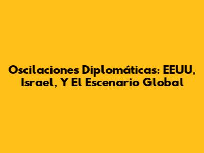 Oscilaciones Diplomáticas: EEUU, Israel, Y El Escenario Global