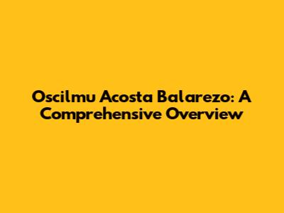 Oscilmu Acosta Balarezo: A Comprehensive Overview