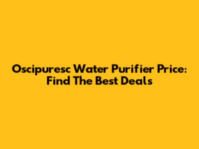 Oscipuresc Water Purifier Price: Find The Best Deals