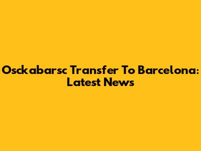 Osckabarsc Transfer To Barcelona: Latest News