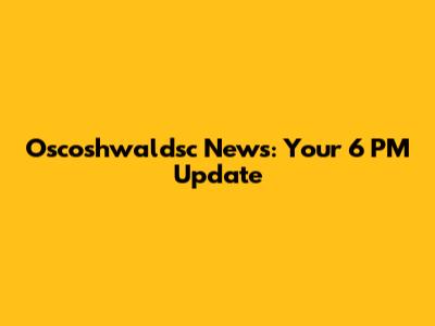 Oscoshwaldsc News: Your 6 PM Update