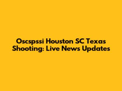 Oscspssi Houston SC Texas Shooting: Live News Updates