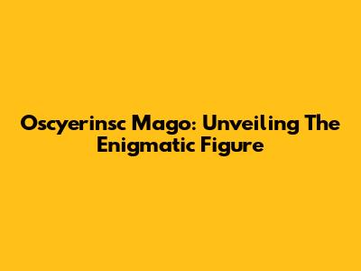 Oscyerinsc Mago: Unveiling The Enigmatic Figure
