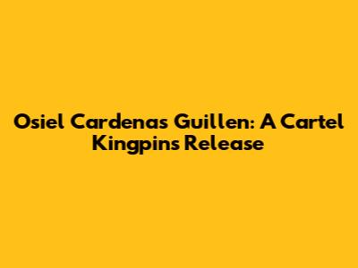 Osiel Cardenas Guillen: A Cartel Kingpin's Release