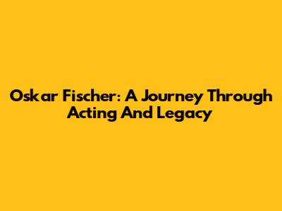 Oskar Fischer: A Journey Through Acting And Legacy