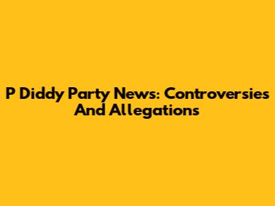 P Diddy Party News: Controversies And Allegations