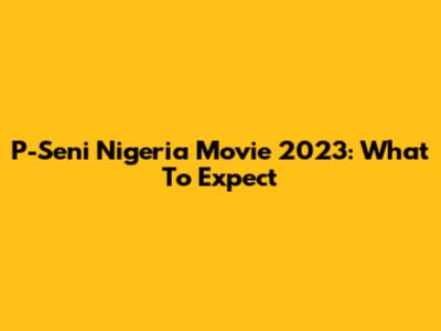 P-Seni Nigeria Movie 2023: What To Expect