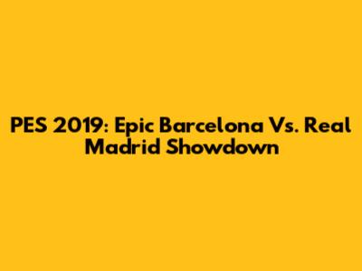PES 2019: Epic Barcelona Vs. Real Madrid Showdown