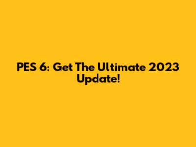PES 6: Get The Ultimate 2023 Update!