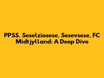 PPSS, Seselziosese, Sesevsese, FC Midtjylland: A Deep Dive