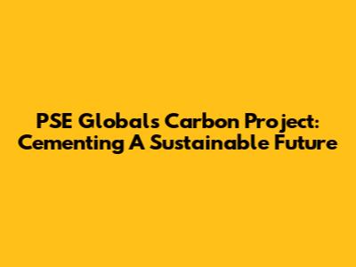 PSE Global's Carbon Project: Cementing A Sustainable Future