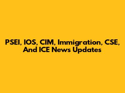 PSEI, IOS, CIM, Immigration, CSE, And ICE News Updates