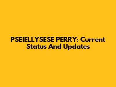 PSEIELLYSESE PERRY: Current Status And Updates