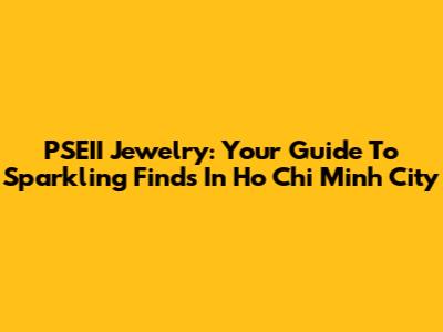 PSEII Jewelry: Your Guide To Sparkling Finds In Ho Chi Minh City