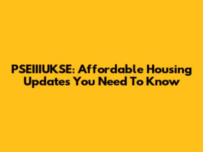 PSEIIIUKSE: Affordable Housing Updates You Need To Know