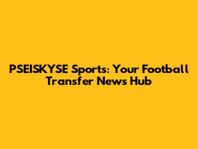 PSEISKYSE Sports: Your Football Transfer News Hub