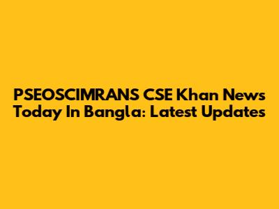 PSEOSCIMRANS CSE Khan News Today In Bangla: Latest Updates