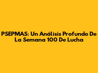 PSEPMAS: Un Análisis Profundo De La Semana 100 De Lucha