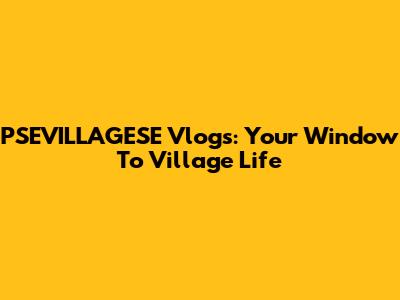 PSEVILLAGESE Vlogs: Your Window To Village Life