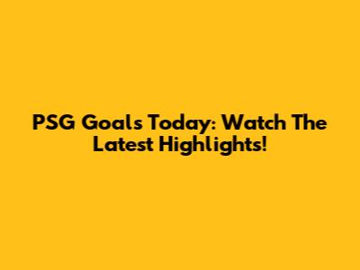 PSG Goals Today: Watch The Latest Highlights!