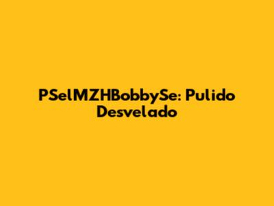 PSelMZHBobbySe: Pulido Desvelado