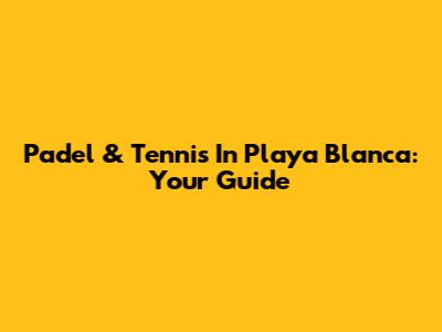 Padel & Tennis In Playa Blanca: Your Guide