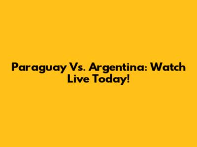 Paraguay Vs. Argentina: Watch Live Today!