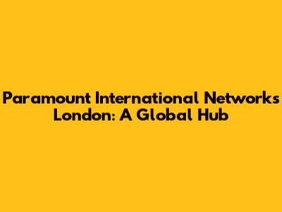 Paramount International Networks London: A Global Hub