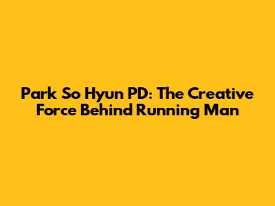 Park So Hyun PD: The Creative Force Behind Running Man