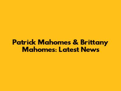 Patrick Mahomes & Brittany Mahomes: Latest News