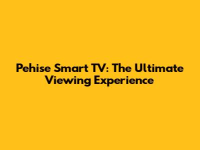 Pehise Smart TV: The Ultimate Viewing Experience