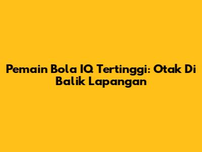Pemain Bola IQ Tertinggi: Otak Di Balik Lapangan