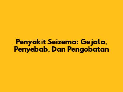 Penyakit Seizema: Gejala, Penyebab, Dan Pengobatan