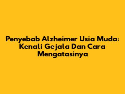 Penyebab Alzheimer Usia Muda: Kenali Gejala Dan Cara Mengatasinya