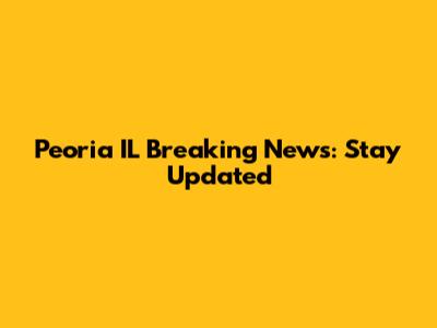 Peoria IL Breaking News: Stay Updated