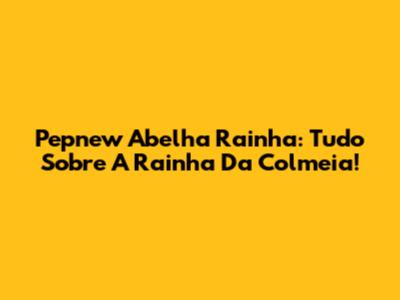 Pepnew Abelha Rainha: Tudo Sobre A Rainha Da Colmeia!