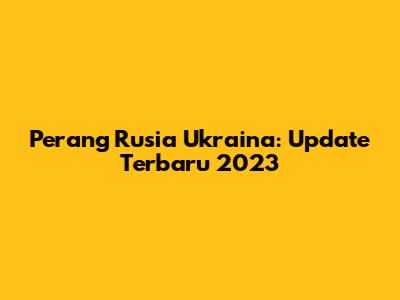 Perang Rusia Ukraina: Update Terbaru 2023