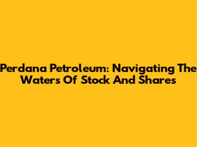 Perdana Petroleum: Navigating The Waters Of Stock And Shares