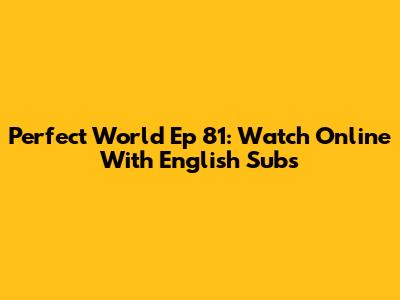 Perfect World Ep 81: Watch Online With English Subs