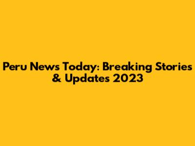 Peru News Today: Breaking Stories & Updates 2023