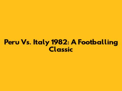 Peru Vs. Italy 1982: A Footballing Classic