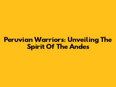 Peruvian Warriors: Unveiling The Spirit Of The Andes