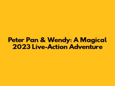 Peter Pan & Wendy: A Magical 2023 Live-Action Adventure