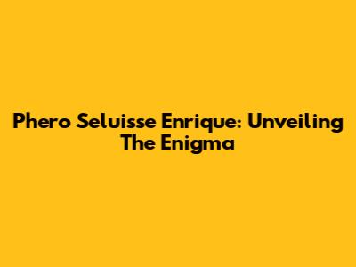 Phero Seluisse Enrique: Unveiling The Enigma