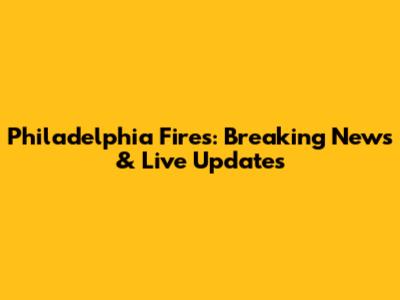 Philadelphia Fires: Breaking News & Live Updates