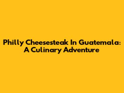Philly Cheesesteak In Guatemala: A Culinary Adventure