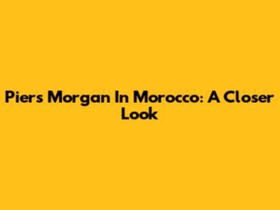 Piers Morgan In Morocco: A Closer Look