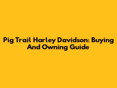 Pig Trail Harley Davidson: Buying And Owning Guide