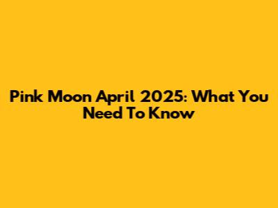 Pink Moon April 2025: What You Need To Know